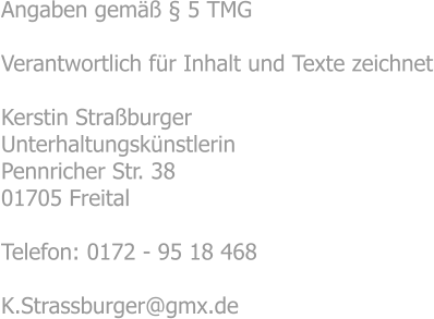 Angaben gemäß § 5 TMG  Verantwortlich für Inhalt und Texte zeichnet  Kerstin Straßburger Unterhaltungskünstlerin Pennricher Str. 38 01705 Freital  Telefon: 0172 - 95 18 468  K.Strassburger@gmx.de